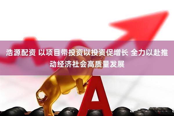 浩源配资 以项目带投资以投资促增长 全力以赴推动经济社会高质量发展