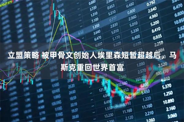立盟策略 被甲骨文创始人埃里森短暂超越后，马斯克重回世界首富
