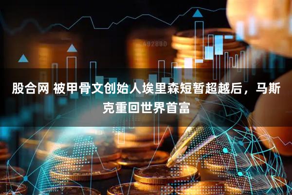 股合网 被甲骨文创始人埃里森短暂超越后，马斯克重回世界首富
