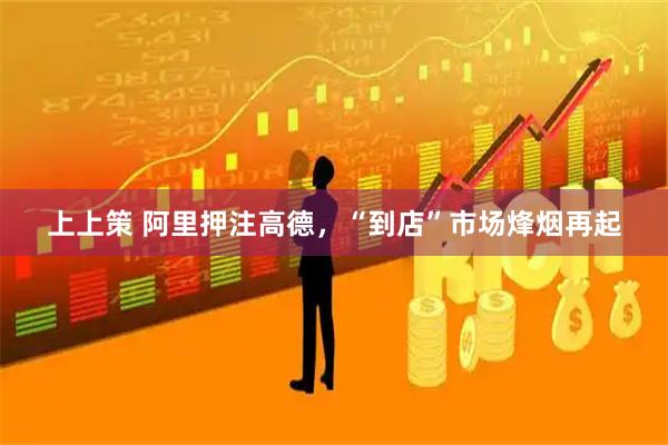上上策 阿里押注高德，“到店”市场烽烟再起