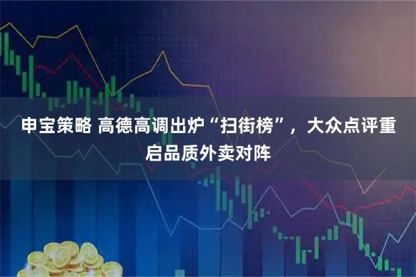 申宝策略 高德高调出炉“扫街榜”，大众点评重启品质外卖对阵