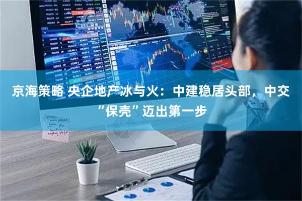 京海策略 央企地产冰与火：中建稳居头部，中交“保壳”迈出第一步
