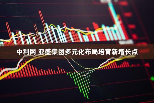 中利网 亚盛集团多元化布局培育新增长点