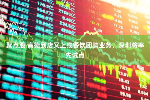 聚点股 高德到店又上线餐饮团购业务，深圳将率先试点
