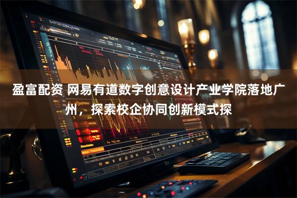 盈富配资 网易有道数字创意设计产业学院落地广州，探索校企协同创新模式探