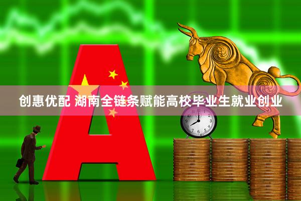 创惠优配 湖南全链条赋能高校毕业生就业创业