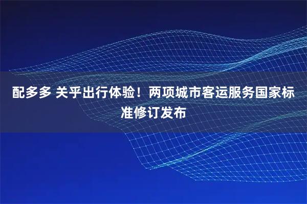 配多多 关乎出行体验！两项城市客运服务国家标准修订发布