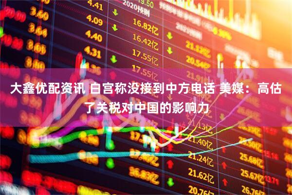 大鑫优配资讯 白宫称没接到中方电话 美媒：高估了关税对中国的影响力