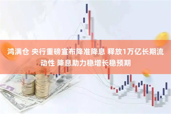 鸿满仓 央行重磅宣布降准降息 释放1万亿长期流动性 降息助力稳增长稳预期