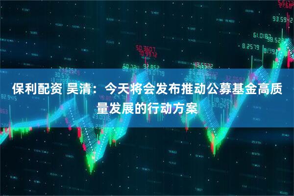 保利配资 吴清：今天将会发布推动公募基金高质量发展的行动方案