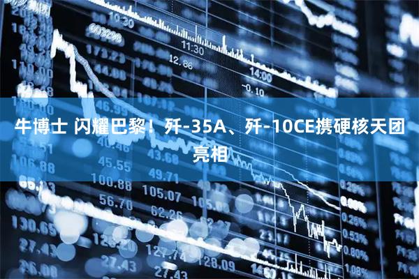 牛博士 闪耀巴黎！歼-35A、歼-10CE携硬核天团亮相