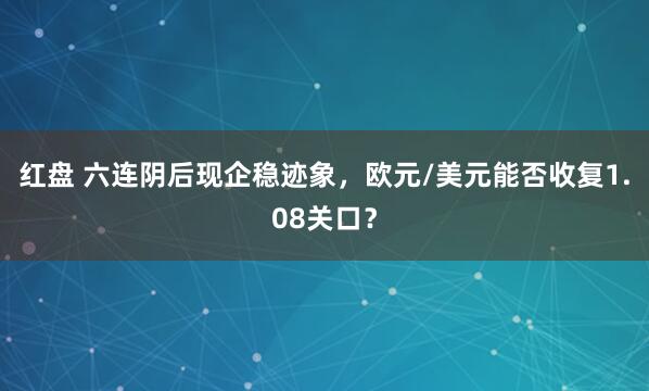 红盘 六连阴后现企稳迹象，欧元/美元能否收复1.08关口？