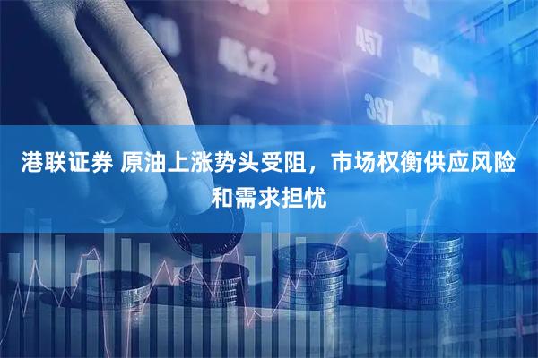 港联证券 原油上涨势头受阻，市场权衡供应风险和需求担忧