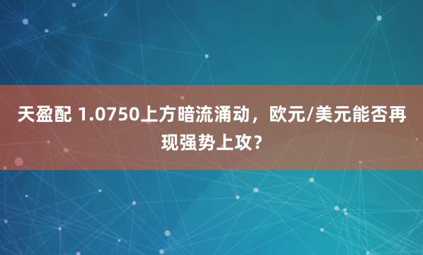 天盈配 1.0750上方暗流涌动，欧元/美元能否再现强势上攻？