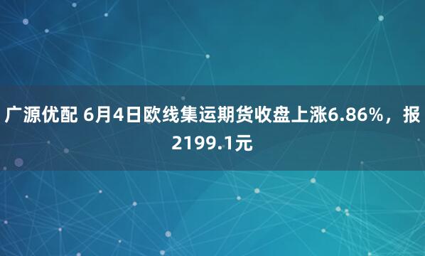 广源优配 6月4日欧线集运期货收盘上涨6.86%，报2199.1元