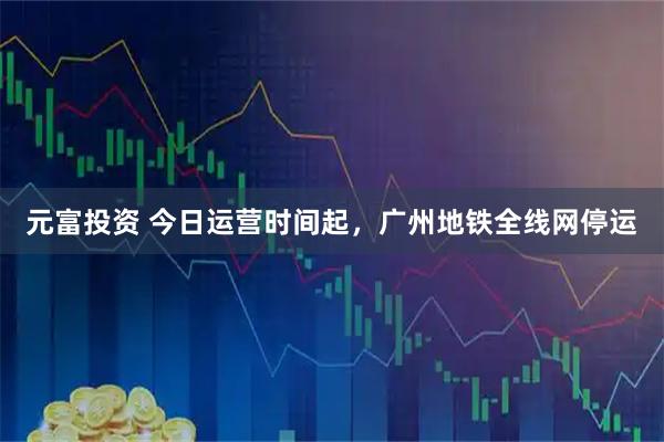 元富投资 今日运营时间起，广州地铁全线网停运