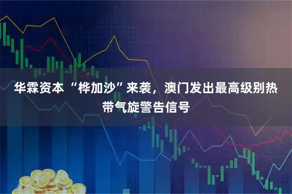 华霖资本 “桦加沙”来袭，澳门发出最高级别热带气旋警告信号