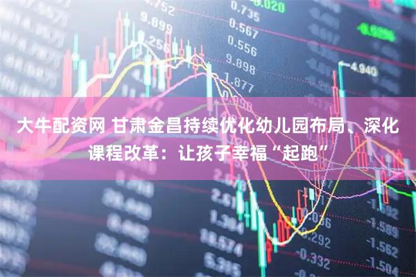 大牛配资网 甘肃金昌持续优化幼儿园布局、深化课程改革：让孩子幸福“起跑”