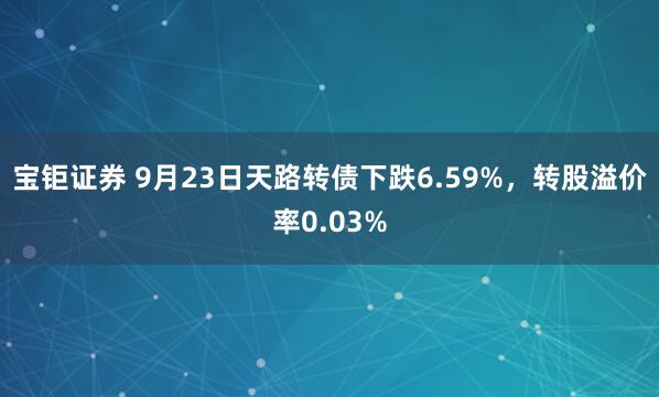 宝钜证券 9月23日天路转债下跌6.59%，转股溢价率0.03%