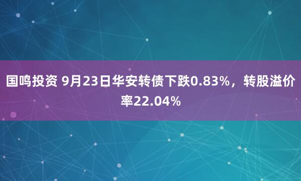国鸣投资 9月23日华安转债下跌0.83%，转股溢价率22.04%