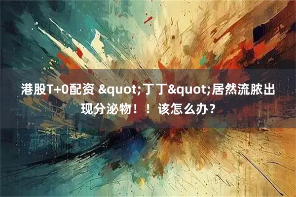 港股T+0配资 "丁丁"居然流脓出现分泌物！！该怎么办？
