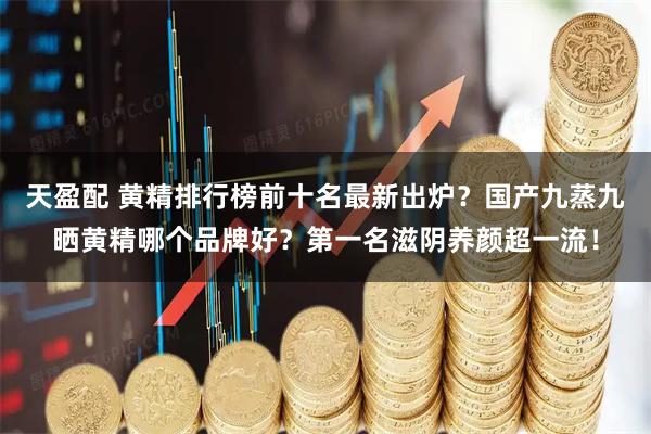 天盈配 黄精排行榜前十名最新出炉？国产九蒸九晒黄精哪个品牌好？第一名滋阴养颜超一流！
