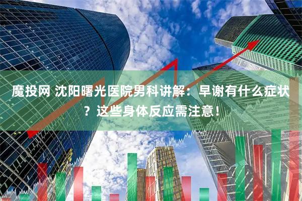 魔投网 沈阳曙光医院男科讲解：早谢有什么症状？这些身体反应需注意！