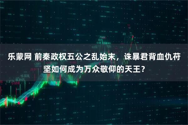 乐蒙网 前秦政权五公之乱始末，诛暴君背血仇苻坚如何成为万众敬仰的天王？