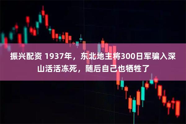 振兴配资 1937年，东北地主将300日军骗入深山活活冻死，随后自己也牺牲了