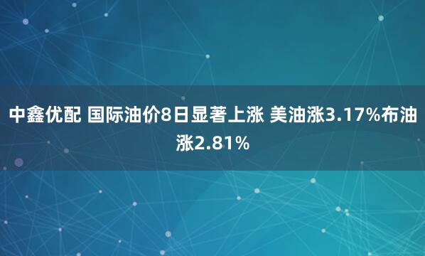 中鑫优配 国际油价8日显著上涨 美油涨3.17%布油涨2.81%