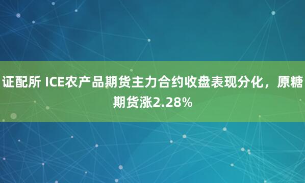 证配所 ICE农产品期货主力合约收盘表现分化，原糖期货涨2.28%