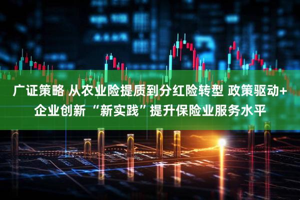 广证策略 从农业险提质到分红险转型 政策驱动+企业创新 “新实践”提升保险业服务水平