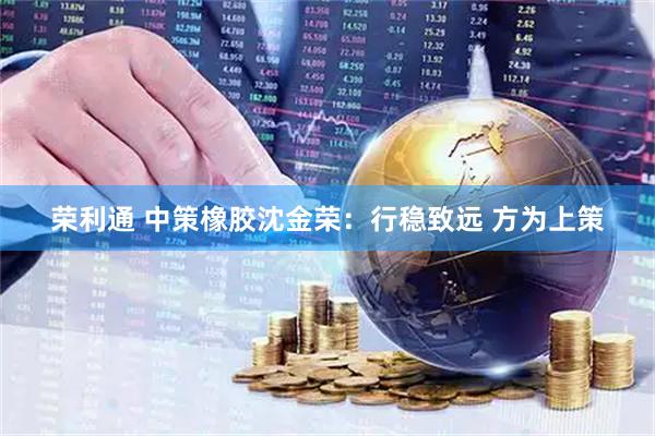 荣利通 中策橡胶沈金荣：行稳致远 方为上策