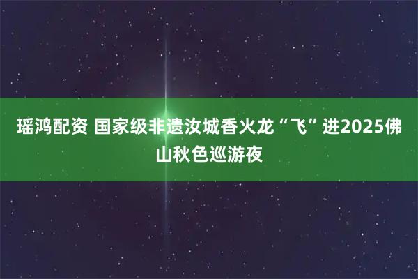 瑶鸿配资 国家级非遗汝城香火龙“飞”进2025佛山秋色巡游夜