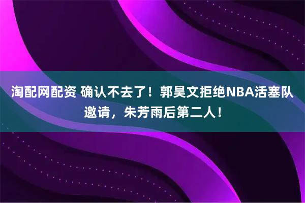 淘配网配资 确认不去了!郭昊文拒绝NBA活塞队邀请,朱芳雨后第二人!