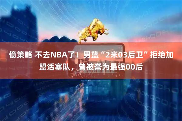 億策略 不去NBA了!男篮“2米03后卫”拒绝加盟活塞队,曾被誉为最强00后