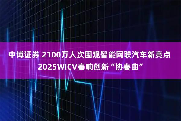 中博证券 2100万人次围观智能网联汽车新亮点&#32;2025WICV奏响创新“协奏曲”