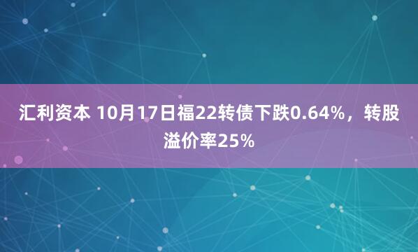 汇利资本 10月17日福22转债下跌0.64%,转股溢价率25%