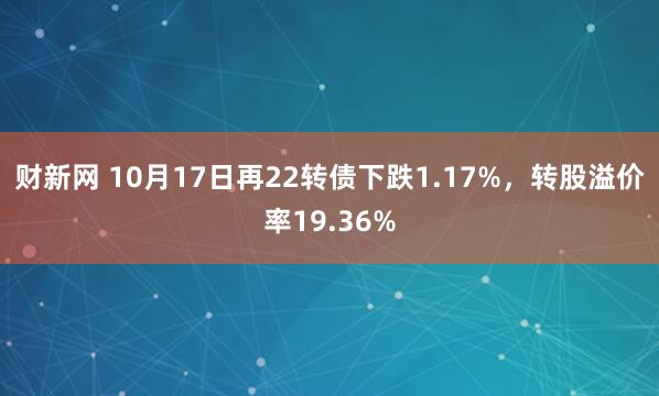 财新网 10月17日再22转债下跌1.17%,转股溢价率19.36%