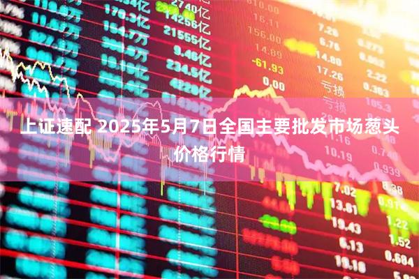 上证速配 2025年5月7日全国主要批发市场葱头价格行情