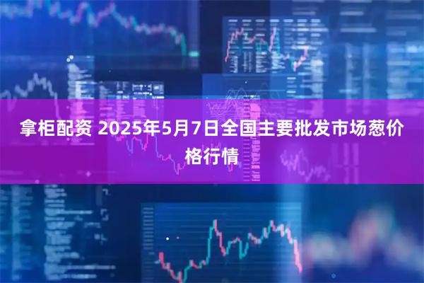 拿柜配资 2025年5月7日全国主要批发市场葱价格行情