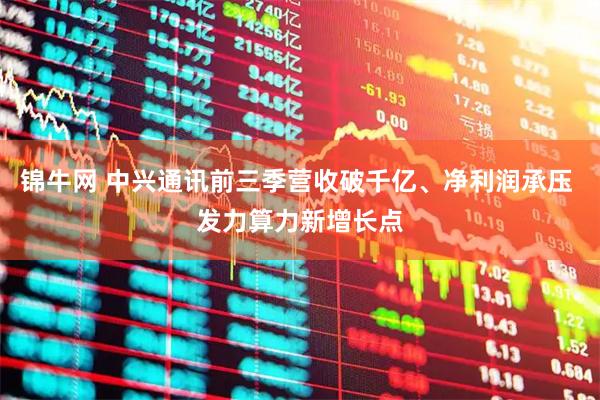 锦牛网 中兴通讯前三季营收破千亿、净利润承压 发力算力新增长点