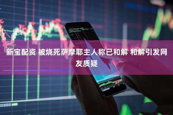 新宝配资 被烧死萨摩耶主人称已和解 和解引发网友质疑