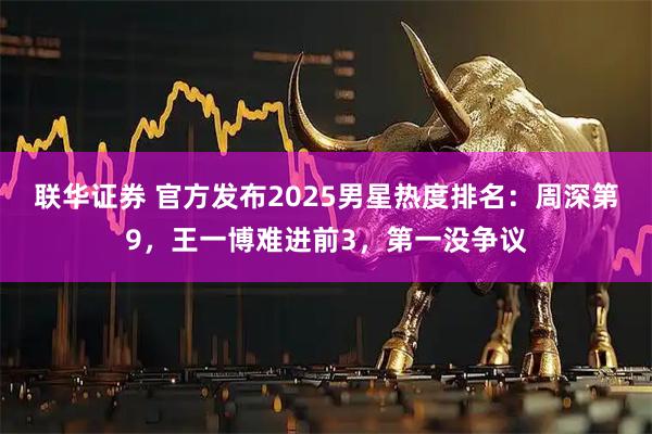 联华证券 官方发布2025男星热度排名：周深第9，王一博难进前3，第一没争议