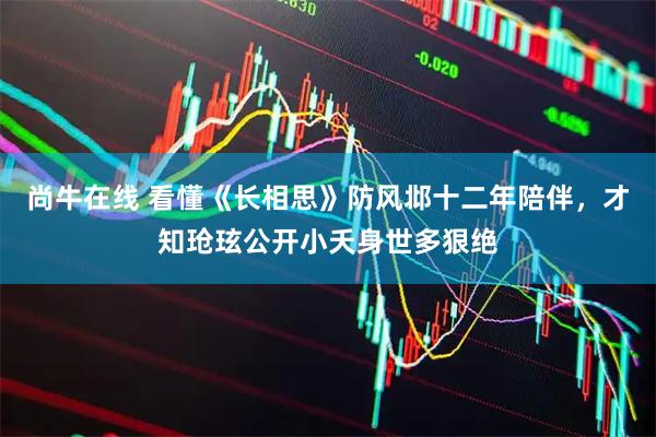尚牛在线 看懂《长相思》防风邶十二年陪伴，才知玱玹公开小夭身世多狠绝