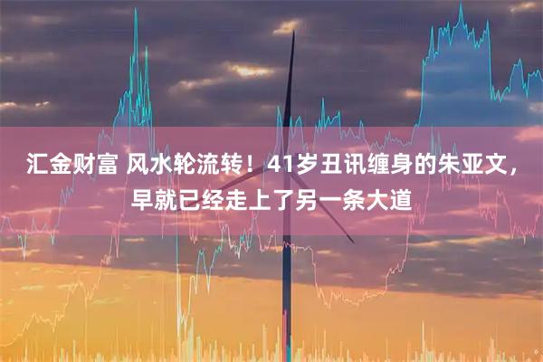 汇金财富 风水轮流转！41岁丑讯缠身的朱亚文，早就已经走上了另一条大道