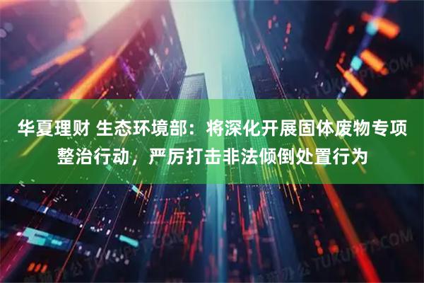 华夏理财 生态环境部：将深化开展固体废物专项整治行动，严厉打击非法倾倒处置行为