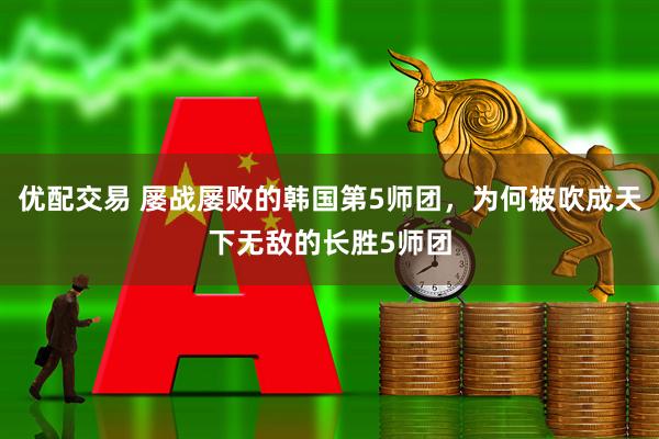 优配交易 屡战屡败的韩国第5师团，为何被吹成天下无敌的长胜5师团
