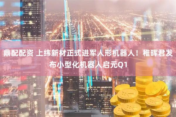 鼎配配资 上纬新材正式进军人形机器人！稚晖君发布小型化机器人启元Q1
