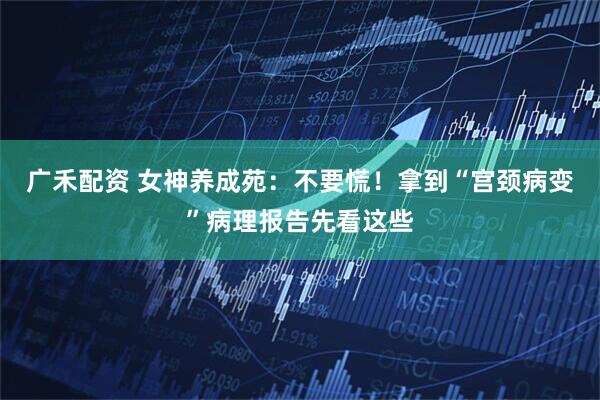 广禾配资 女神养成苑：不要慌！拿到“宫颈病变”病理报告先看这些